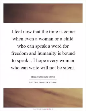 I feel now that the time is come when even a woman or a child who can speak a word for freedom and humanity is bound to speak... I hope every woman who can write will not be silent Picture Quote #1