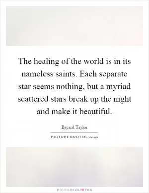 The healing of the world is in its nameless saints. Each separate star seems nothing, but a myriad scattered stars break up the night and make it beautiful Picture Quote #1