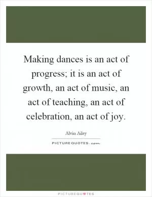 Making dances is an act of progress; it is an act of growth, an act of music, an act of teaching, an act of celebration, an act of joy Picture Quote #1