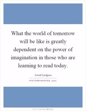 What the world of tomorrow will be like is greatly dependent on the power of imagination in those who are learning to read today Picture Quote #1