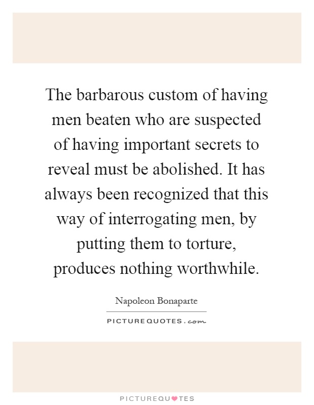 The barbarous custom of having men beaten who are suspected of having important secrets to reveal must be abolished. It has always been recognized that this way of interrogating men, by putting them to torture, produces nothing worthwhile Picture Quote #1