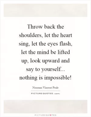 Throw back the shoulders, let the heart sing, let the eyes flash, let the mind be lifted up, look upward and say to yourself... nothing is impossible! Picture Quote #1