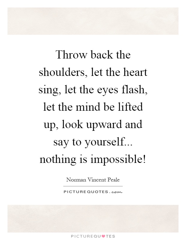 Throw back the shoulders, let the heart sing, let the eyes flash, let the mind be lifted up, look upward and say to yourself... nothing is impossible! Picture Quote #1