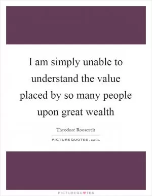 I am simply unable to understand the value placed by so many people upon great wealth Picture Quote #1