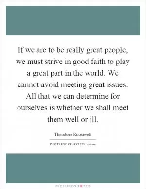 If we are to be really great people, we must strive in good faith to play a great part in the world. We cannot avoid meeting great issues. All that we can determine for ourselves is whether we shall meet them well or ill Picture Quote #1