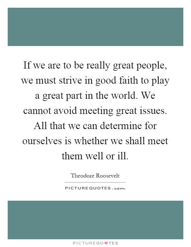 If we are to be really great people, we must strive in good faith to play a great part in the world. We cannot avoid meeting great issues. All that we can determine for ourselves is whether we shall meet them well or ill Picture Quote #1