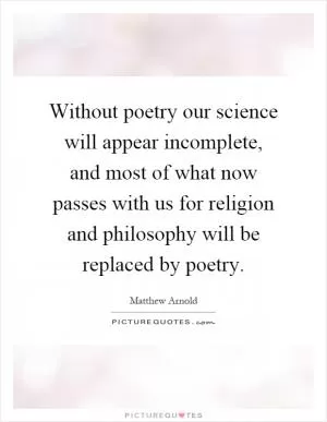 Without poetry our science will appear incomplete, and most of what now passes with us for religion and philosophy will be replaced by poetry Picture Quote #1