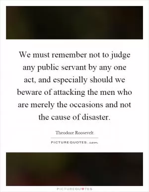 We must remember not to judge any public servant by any one act, and especially should we beware of attacking the men who are merely the occasions and not the cause of disaster Picture Quote #1