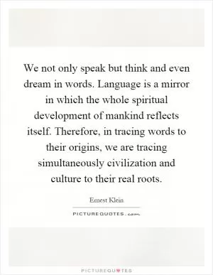 We not only speak but think and even dream in words. Language is a mirror in which the whole spiritual development of mankind reflects itself. Therefore, in tracing words to their origins, we are tracing simultaneously civilization and culture to their real roots Picture Quote #1
