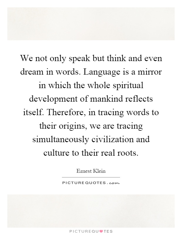 We not only speak but think and even dream in words. Language is a mirror in which the whole spiritual development of mankind reflects itself. Therefore, in tracing words to their origins, we are tracing simultaneously civilization and culture to their real roots Picture Quote #1