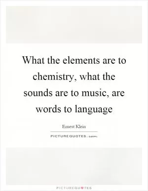 What the elements are to chemistry, what the sounds are to music, are words to language Picture Quote #1