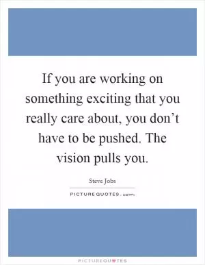 If you are working on something exciting that you really care about, you don’t have to be pushed. The vision pulls you Picture Quote #1