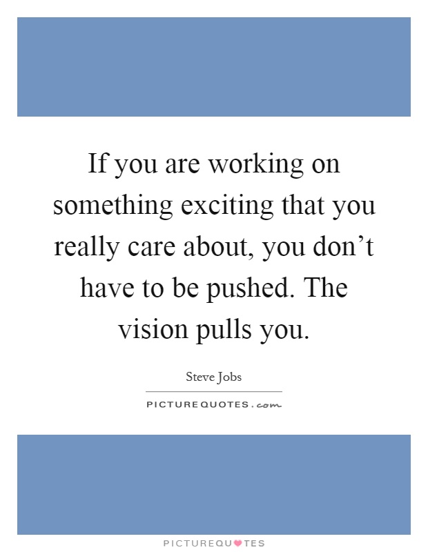If you are working on something exciting that you really care about, you don't have to be pushed. The vision pulls you Picture Quote #1