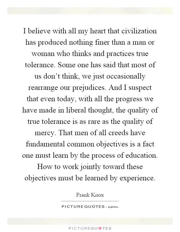 I believe with all my heart that civilization has produced nothing finer than a man or woman who thinks and practices true tolerance. Some one has said that most of us don't think, we just occasionally rearrange our prejudices. And I suspect that even today, with all the progress we have made in liberal thought, the quality of true tolerance is as rare as the quality of mercy. That men of all creeds have fundamental common objectives is a fact one must learn by the process of education. How to work jointly toward these objectives must be learned by experience Picture Quote #1