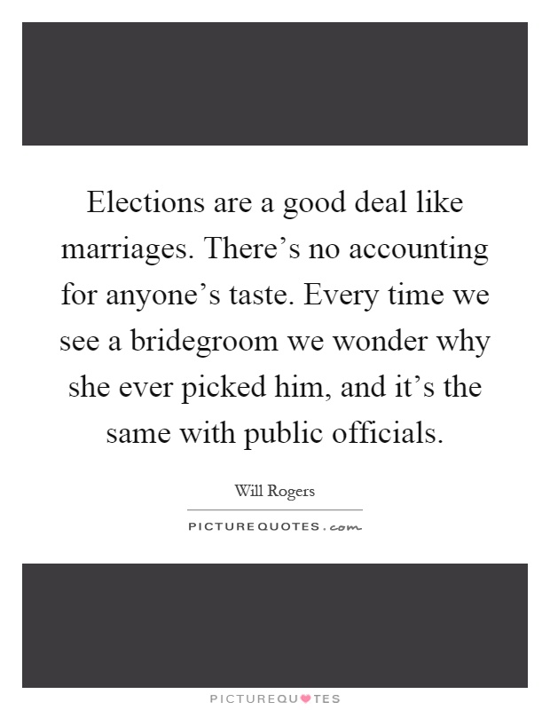 Elections are a good deal like marriages. There's no accounting for anyone's taste. Every time we see a bridegroom we wonder why she ever picked him, and it's the same with public officials Picture Quote #1