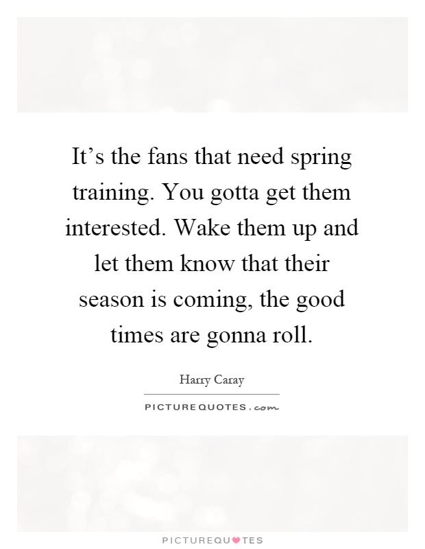 It's the fans that need spring training. You gotta get them interested. Wake them up and let them know that their season is coming, the good times are gonna roll Picture Quote #1
