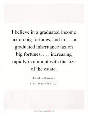 I believe in a graduated income tax on big fortunes, and in... a graduated inheritance tax on big fortunes,... increasing rapidly in amount with the size of the estate Picture Quote #1