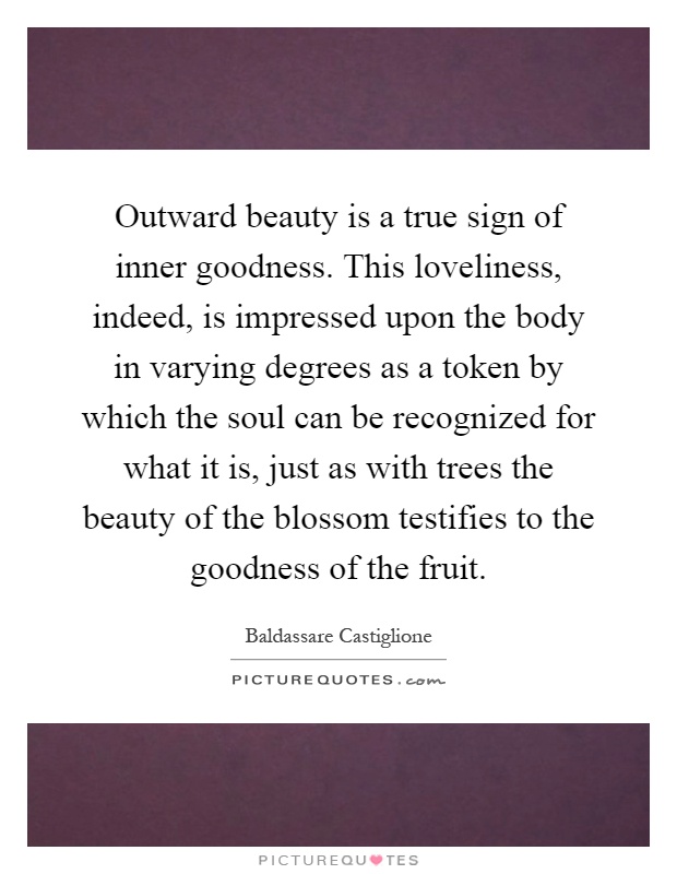 Outward beauty is a true sign of inner goodness. This loveliness, indeed, is impressed upon the body in varying degrees as a token by which the soul can be recognized for what it is, just as with trees the beauty of the blossom testifies to the goodness of the fruit Picture Quote #1