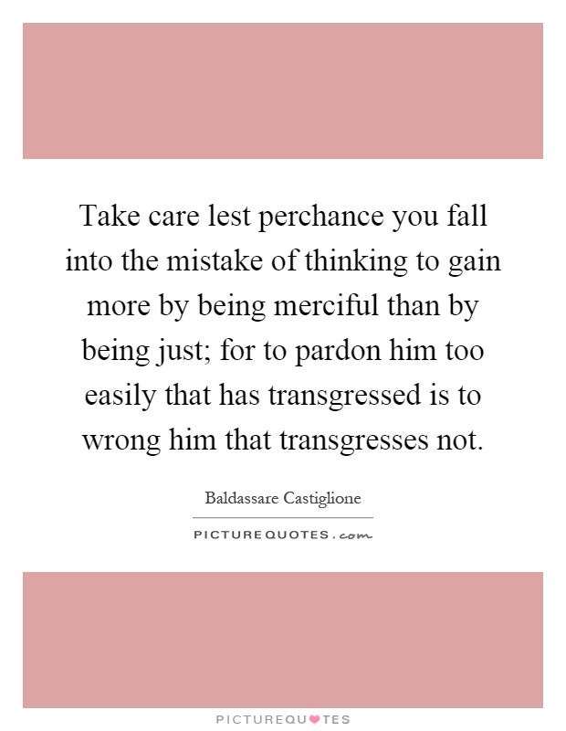 Take care lest perchance you fall into the mistake of thinking to gain more by being merciful than by being just; for to pardon him too easily that has transgressed is to wrong him that transgresses not Picture Quote #1