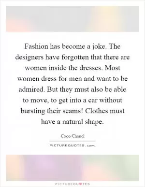 Fashion has become a joke. The designers have forgotten that there are women inside the dresses. Most women dress for men and want to be admired. But they must also be able to move, to get into a car without bursting their seams! Clothes must have a natural shape Picture Quote #1