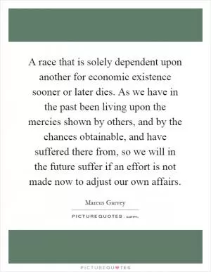 A race that is solely dependent upon another for economic existence sooner or later dies. As we have in the past been living upon the mercies shown by others, and by the chances obtainable, and have suffered there from, so we will in the future suffer if an effort is not made now to adjust our own affairs Picture Quote #1