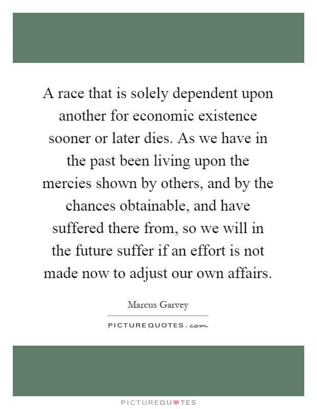 A race that is solely dependent upon another for economic existence sooner or later dies. As we have in the past been living upon the mercies shown by others, and by the chances obtainable, and have suffered there from, so we will in the future suffer if an effort is not made now to adjust our own affairs Picture Quote #1