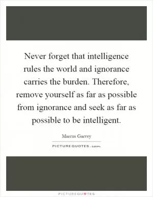 Never forget that intelligence rules the world and ignorance carries the burden. Therefore, remove yourself as far as possible from ignorance and seek as far as possible to be intelligent Picture Quote #1