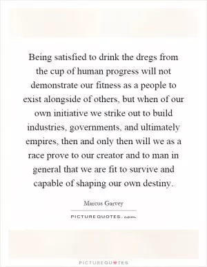 Being satisfied to drink the dregs from the cup of human progress will not demonstrate our fitness as a people to exist alongside of others, but when of our own initiative we strike out to build industries, governments, and ultimately empires, then and only then will we as a race prove to our creator and to man in general that we are fit to survive and capable of shaping our own destiny Picture Quote #1