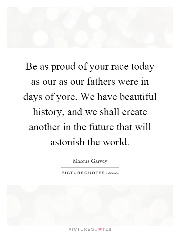 Be as proud of your race today as our as our fathers were in days of yore. We have beautiful history, and we shall create another in the future that will astonish the world Picture Quote #1