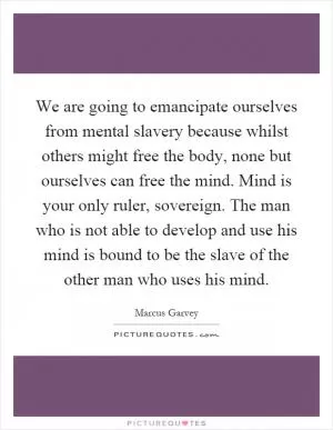 We are going to emancipate ourselves from mental slavery because whilst others might free the body, none but ourselves can free the mind. Mind is your only ruler, sovereign. The man who is not able to develop and use his mind is bound to be the slave of the other man who uses his mind Picture Quote #1