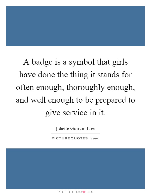 A badge is a symbol that girls have done the thing it stands for often enough, thoroughly enough, and well enough to be prepared to give service in it Picture Quote #1