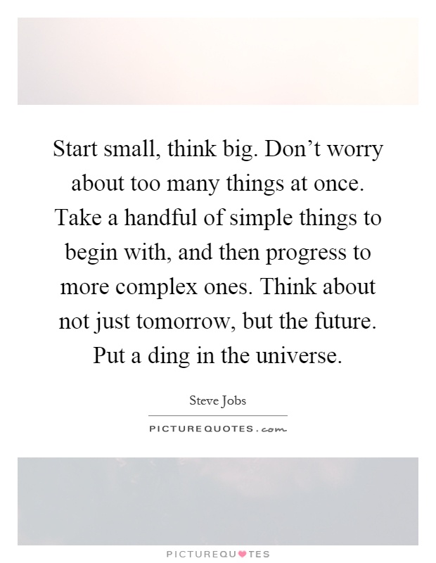 Start small, think big. Don't worry about too many things at once. Take a handful of simple things to begin with, and then progress to more complex ones. Think about not just tomorrow, but the future. Put a ding in the universe Picture Quote #1