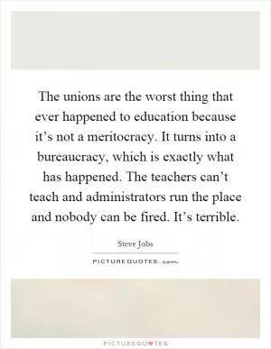 The unions are the worst thing that ever happened to education because it’s not a meritocracy. It turns into a bureaucracy, which is exactly what has happened. The teachers can’t teach and administrators run the place and nobody can be fired. It’s terrible Picture Quote #1