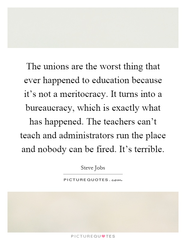 The unions are the worst thing that ever happened to education because it's not a meritocracy. It turns into a bureaucracy, which is exactly what has happened. The teachers can't teach and administrators run the place and nobody can be fired. It's terrible Picture Quote #1