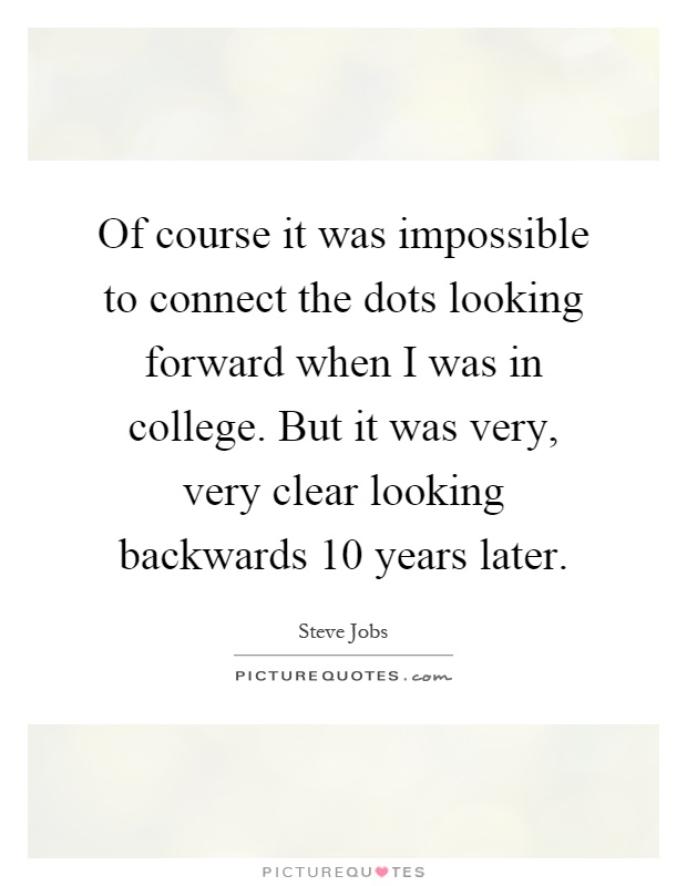 Of course it was impossible to connect the dots looking forward when I was in college. But it was very, very clear looking backwards 10 years later Picture Quote #1