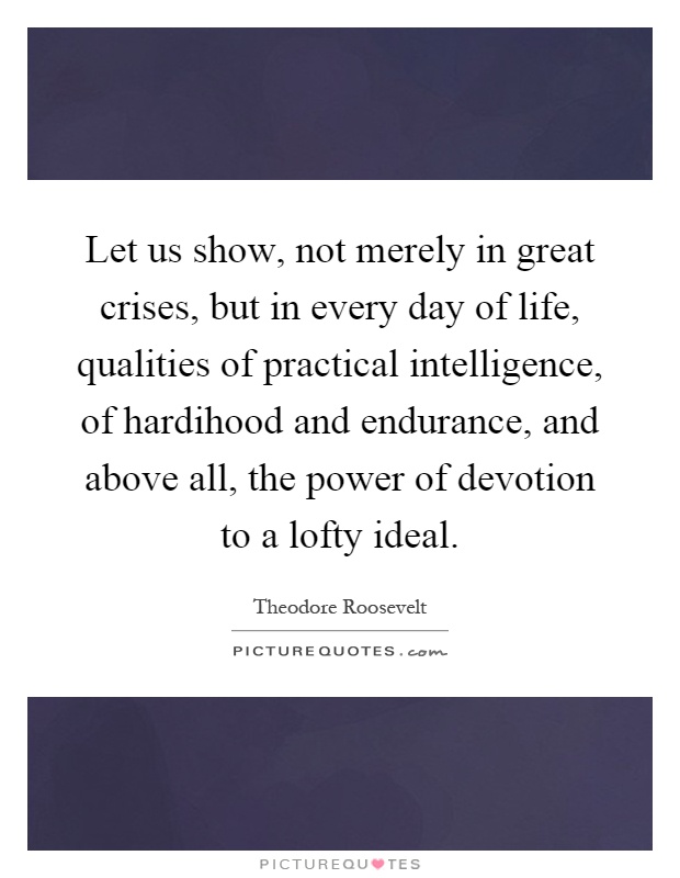 Let us show, not merely in great crises, but in every day of life, qualities of practical intelligence, of hardihood and endurance, and above all, the power of devotion to a lofty ideal Picture Quote #1