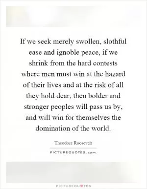If we seek merely swollen, slothful ease and ignoble peace, if we shrink from the hard contests where men must win at the hazard of their lives and at the risk of all they hold dear, then bolder and stronger peoples will pass us by, and will win for themselves the domination of the world Picture Quote #1