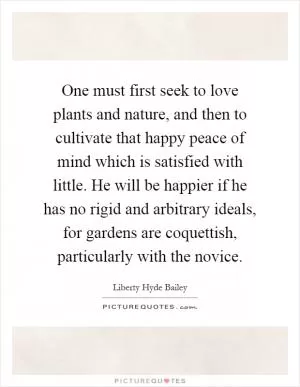 One must first seek to love plants and nature, and then to cultivate that happy peace of mind which is satisfied with little. He will be happier if he has no rigid and arbitrary ideals, for gardens are coquettish, particularly with the novice Picture Quote #1