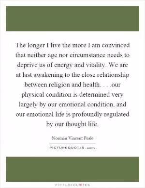The longer I live the more I am convinced that neither age nor circumstance needs to deprive us of energy and vitality. We are at last awakening to the close relationship between religion and health....our physical condition is determined very largely by our emotional condition, and our emotional life is profoundly regulated by our thought life Picture Quote #1