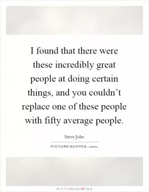 I found that there were these incredibly great people at doing certain things, and you couldn’t replace one of these people with fifty average people Picture Quote #1