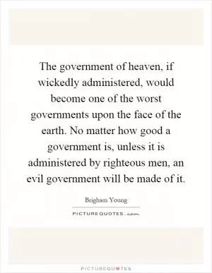 The government of heaven, if wickedly administered, would become one of the worst governments upon the face of the earth. No matter how good a government is, unless it is administered by righteous men, an evil government will be made of it Picture Quote #1