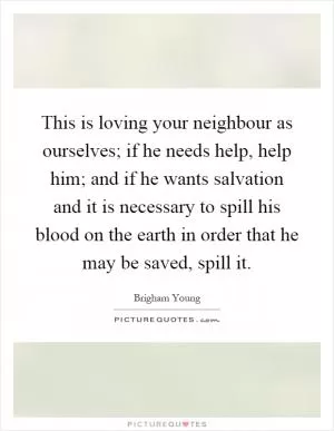 This is loving your neighbour as ourselves; if he needs help, help him; and if he wants salvation and it is necessary to spill his blood on the earth in order that he may be saved, spill it Picture Quote #1