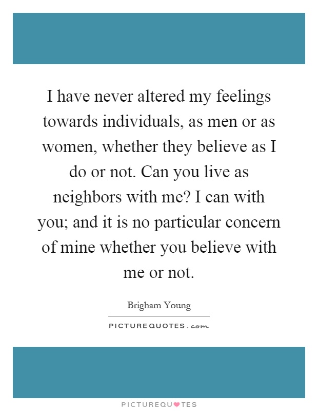 I have never altered my feelings towards individuals, as men or as women, whether they believe as I do or not. Can you live as neighbors with me? I can with you; and it is no particular concern of mine whether you believe with me or not Picture Quote #1
