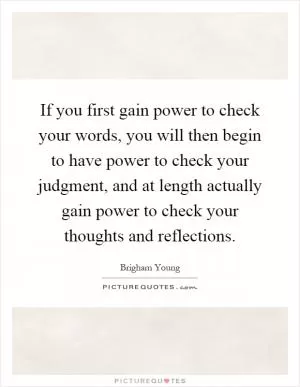 If you first gain power to check your words, you will then begin to have power to check your judgment, and at length actually gain power to check your thoughts and reflections Picture Quote #1