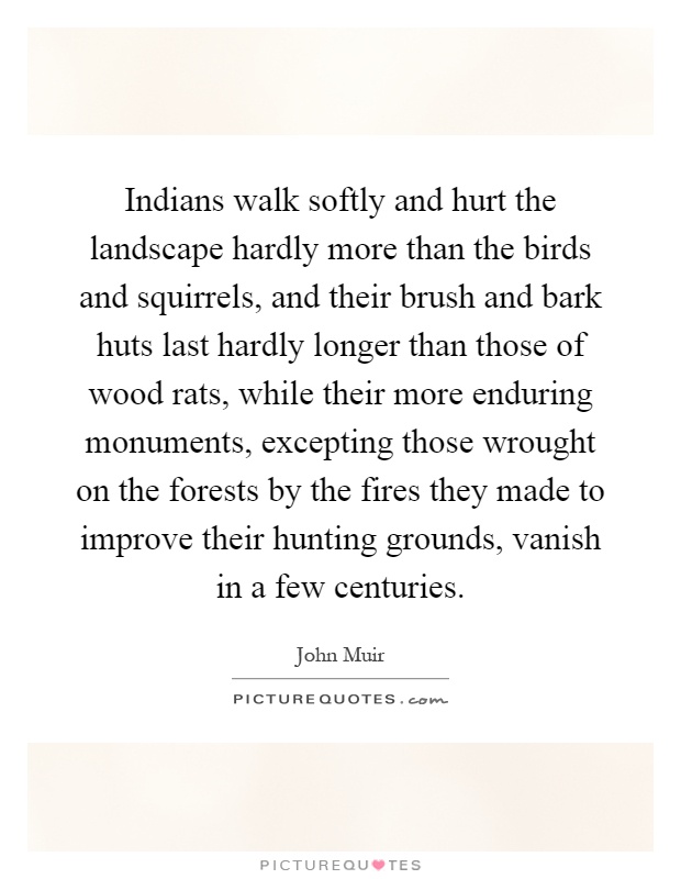 Indians walk softly and hurt the landscape hardly more than the birds and squirrels, and their brush and bark huts last hardly longer than those of wood rats, while their more enduring monuments, excepting those wrought on the forests by the fires they made to improve their hunting grounds, vanish in a few centuries Picture Quote #1
