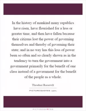 In the history of mankind many republics have risen, have flourished for a less or greater time, and then have fallen because their citizens lost the power of governing themselves and thereby of governing their state; and in no way has this loss of power been so often and so clearly shown as in the tendency to turn the government into a government primarily for the benefit of one class instead of a government for the benefit of the people as a whole Picture Quote #1