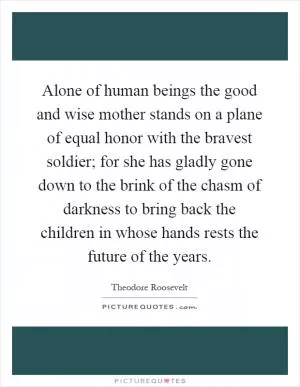 Alone of human beings the good and wise mother stands on a plane of equal honor with the bravest soldier; for she has gladly gone down to the brink of the chasm of darkness to bring back the children in whose hands rests the future of the years Picture Quote #1