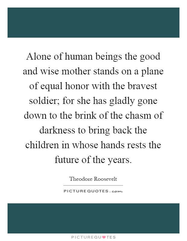 Alone of human beings the good and wise mother stands on a plane of equal honor with the bravest soldier; for she has gladly gone down to the brink of the chasm of darkness to bring back the children in whose hands rests the future of the years Picture Quote #1