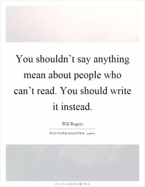 You shouldn’t say anything mean about people who can’t read. You should write it instead Picture Quote #1