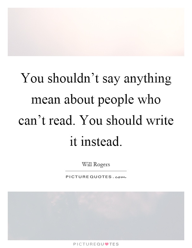 You shouldn't say anything mean about people who can't read. You should write it instead Picture Quote #1